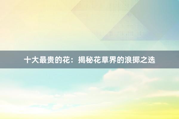 十大最贵的花：揭秘花草界的浪掷之选