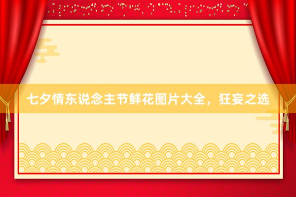 七夕情东说念主节鲜花图片大全，狂妄之选